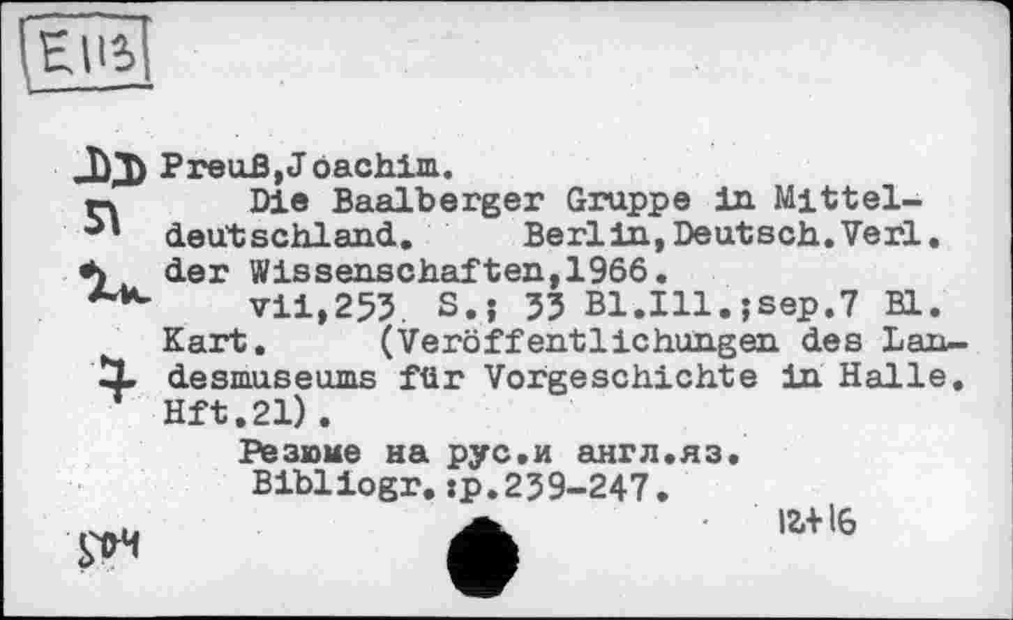 ﻿Preu-ß,J öachim.
гч Die Baalberger Gruppe in Mittel-deut schl and. Berlin, Deutsch. Verl, der Wissenschaften, 1966.
***-	vii,253. S.j 33 B1.I11.;sep.7 Bl.
Kart, (Veröffentlichungen des Lan-
X desmuseums für Vorgeschichte in Halle. Hft.21).

Резюме на рус.и англ.яз.
Bibliogr.:p.239-247. а	іг+іб